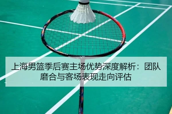 上海男篮季后赛主场优势深度解析：团队磨合与客场表现走向评估