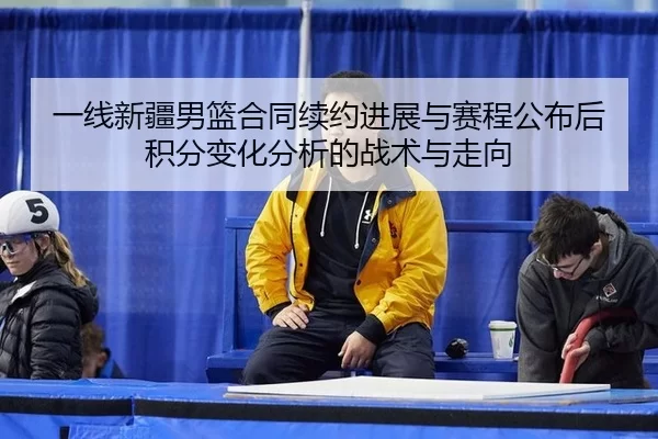一线新疆男篮合同续约进展与赛程公布后积分变化分析的战术与走向